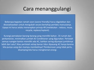 Cara menanggulangi

  Beberapa kegiatan ramah ozon (ozone friendly) harus digalakkan dan
 disosialisasikan untuk mengubah secara bertahap perilaku manusianya.
Upaya ini harus selalu menerapkan prinsip 4R (melakukan : reduce, reuse,
                         recycle, replace/replant).

   Kurangi pemakaian barang-barang yang memiliki bahan . Di rumah dan
 perkantoran, minimalkan jumlah Air Conditioner yang digunakan. Perlukah
 semua ruangan kantor memiliki ada AC, bahkan sering dijumpai jumlahnya
lebih dari satu? Atau perlukah setiap kamar tidur dipasang AC hanya karena
  kita punya uang dan mampu membelinya? Pemborosan yang tidak perlu,
                  disamping kita harus menghemat energi.
 
