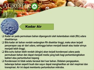 AGROTEC
H
Djuanda University
Kadar Air
 Kadar air pada permukaan bahan dipengaruhi oleh kelembaban nisbi (Rh) udara
disekitarnya
 Bila kadar air bahan rendah sedangkan Rh disekitar tinggi, maka akan terjadi
penyerapan uap air dari udara, sehingga bahan menjadi basah atau kadar airnya
menjadi lebih tinggi.
 Bila suhu bahan lebih rendah (dingin) akan terjadi kondensasi udara pada
permukaan bahan dan dapat menjadi media yang baik bagi perkembangbiakan
bakteri atau pertumbuhan kapang
 Kondensasi ini tidak selalu berasal dari luar bahan. Didalam pengepakan,
beberapa bahan seperti buah dan sayur dapat menghasilkan air dari respirasi dan
transpirasi. Air ini dapat membantu pertumbuhan mikroba.
 