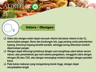 AGROTEC
H
Djuanda University
Udara / Oksigen
2
 Udara dan oksigen selain dapat merusak vitamin (terutama vitamin A dan C),
warna bahan pangan, flavor dan kandungan lain, juga penting untuk pertumbuhan
kapang. Umumnya kapang bersifat aerobik, sehingga sering ditemukan tumbuh
dipermukaan pangan
 Oksigen dapat dikurangi jumlahnya dengan cara menghisap udara keluar secara
vakum, atau penambahan gas inert selama pengolahan, mengganti udara dengan
nitrogen (N) atau CO2, atau dengan menangkap molekul oksigen dengan pereaksi
kimia.
 Pada bahan makanan yang mengandung lemak tinggi, oksigen dapat
menyebabkan tengik
 