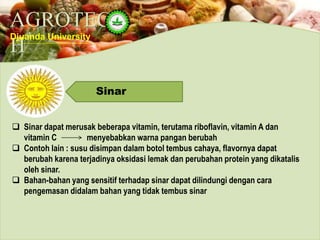 AGROTEC
H
Djuanda University
Sinar
 Sinar dapat merusak beberapa vitamin, terutama riboflavin, vitamin A dan
vitamin C menyebabkan warna pangan berubah
 Contoh lain : susu disimpan dalam botol tembus cahaya, flavornya dapat
berubah karena terjadinya oksidasi lemak dan perubahan protein yang dikatalis
oleh sinar.
 Bahan-bahan yang sensitif terhadap sinar dapat dilindungi dengan cara
pengemasan didalam bahan yang tidak tembus sinar
 