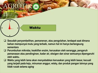 AGROTEC
H
Djuanda University
Waktu
 Sesudah penyembelihan, pemanenan, atau pengolahan, terdapat saat dimana
bahan mempunyai mutu yang terbaik, namun hal ini hanya berlangsung
sementara
 Perumbuhan mikroba, keaktifan enzim, kerusakan oleh serangga, pengaruh
pemanasan atau pendinginan, kadar air, oksigen dan sinar semuanya dipengaruhi
oleh waktu.
 Waktu yang lebih lama akan menyebabkan kerusakan yang lebih besar, kecuali
yang terjadi pada keju, minuman anggur, wisky, dan produk pangan lainnya yang
tidak rusak selama aging
 
