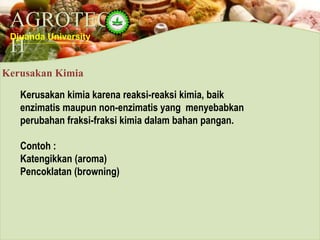 AGROTEC
H
Djuanda University
Kerusakan Kimia
Kerusakan kimia karena reaksi-reaksi kimia, baik
enzimatis maupun non-enzimatis yang menyebabkan
perubahan fraksi-fraksi kimia dalam bahan pangan.
Contoh :
Katengikkan (aroma)
Pencoklatan (browning)
 