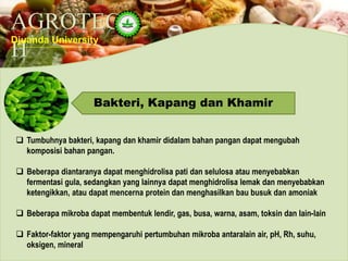 AGROTEC
H
Djuanda University
Bakteri, Kapang dan Khamir
 Tumbuhnya bakteri, kapang dan khamir didalam bahan pangan dapat mengubah
komposisi bahan pangan.
 Beberapa diantaranya dapat menghidrolisa pati dan selulosa atau menyebabkan
fermentasi gula, sedangkan yang lainnya dapat menghidrolisa lemak dan menyebabkan
ketengikkan, atau dapat mencerna protein dan menghasilkan bau busuk dan amoniak
 Beberapa mikroba dapat membentuk lendir, gas, busa, warna, asam, toksin dan lain-lain
 Faktor-faktor yang mempengaruhi pertumbuhan mikroba antaralain air, pH, Rh, suhu,
oksigen, mineral
 