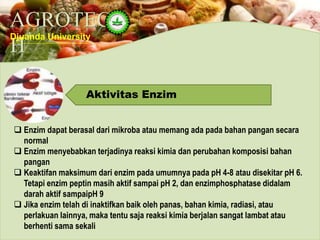 AGROTEC
H
Djuanda University
Aktivitas Enzim
 Enzim dapat berasal dari mikroba atau memang ada pada bahan pangan secara
normal
 Enzim menyebabkan terjadinya reaksi kimia dan perubahan komposisi bahan
pangan
 Keaktifan maksimum dari enzim pada umumnya pada pH 4-8 atau disekitar pH 6.
Tetapi enzim peptin masih aktif sampai pH 2, dan enzimphosphatase didalam
darah aktif sampaipH 9
 Jika enzim telah di inaktifkan baik oleh panas, bahan kimia, radiasi, atau
perlakuan lainnya, maka tentu saja reaksi kimia berjalan sangat lambat atau
berhenti sama sekali
 