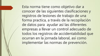 Esta norma tiene como objetivo dar a
conocer de las siguientes clasificaciones y
registros de lesiones de trabajo de una
forma practica, a través de la recopilación
de datos para ayudar así las diferentes
empresas a llevar un control adecuado de
todos los registros de accidentabilidad que
ocurran en la jornada laboral, así como
implementar las normas de prevención.
 