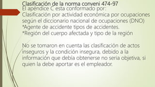 Clasificación de la norma conveni 474-97
El apéndice C esta conformado por:
Clasificación por actividad económica por ocupaciones
según el diccionario nacional de ocupaciones (DNO)
*Agente de accidente tipos de accidentes.
*Región del cuerpo afectada y tipo de la región
No se tomaron en cuenta las clasificación de actos
inseguros y la condición insegura, debido a la
información que debía obtenerse no seria objetiva, si
quien la debe aportar es el empleador.
 