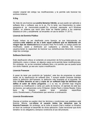 creador original del código tus modificaciones; y te permite solo licenciar los
archivos binarios.
X.Org
Se trata de una licencia que podría llamarse híbrida, ya que puede ser aplicada a
software libre y software que no lo es. Por lo tanto, sus lineamientos no estan
apegados al ya mencionado copyleft. Su principal exponente es X Windows
System, un sistema que nació para dotar de interfaz gráfica a los sistemas
basados en Unix y actualmente se encuentra en uso la versión 11 (X11).
Licencia de Dominio Público
Puede incluso no ser clasificada como licencia, ya que básicamente, se
establece este adjetivo se da a todo aquel software que es distribuido sin
ningún tipo de restricciónhacia el usuario final. Por lo tanto, su código puede ser
modificado, usado y distribuido por cualquiera; y además, los mismos
usuarios tienen la capacidad de licenciar sus redistribuciones libremente a como
mejor les convenga.
Software Semi-Libre
Está clasificación ofrece el contenido al consumidor de forma gratuita para su uso,
distribución, copia e incluso, en algunos casos se le permite hacer modificaciones.
Sin embargo, no se les considera software libre y no permite que se pueda lucrar
con dicho material, ya sea una copia o modificación.
Licencia Freeware
A pesar de tener una condición de “gratuitos”, este tipo de programas no entran
dentro de la clasificación de software libre. Y aunque existen posturas distintas
sobre la definición del Freeware; la definición más aceptada es al siguiente. Se
trata del libre derecho al uso y copia de un software bajo los términos que
defina el autor de dicho programa; y a su vez, no permiten bajo ninguna
condición su modificación o venta por parte de terceros. Un ejemplo de este tipo
de licencia, son aplicaciones como CCleaner, Adobe Flash o Adobe Reader. Estos
tipos de licencia pueden tener variantes especifícas
como: Donationware y Postcardware que veremos a continuación.
Licencia Donationware
Gracias al nombre se pueden intuir los términos y condiciones que establece está
licencia. Misma, que ofrece al usuario todos los derechos que la
licencia Freeware; sin embargo, se le invita al usuario final a realizar un donativo
en favor de continuar el desarrollo de dicha aplicación. Cabe mencionar que dicho
donativo no es obligatorio y tampoco condiciona al uso del producto.
 