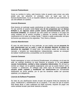 Licencia Postcardware
Como su nombre lo indica, está licencia invita al usuario para enviar una carta
postal una vez adquirido el producto; pero al igual que con la
licencia Donationware, no es un requisito oblitario de cumplir y/o que condicione al
uso del software en cuestión.
Licencia Shareware
Esta licencia en particular puede subdividirse en otras debido a sus condiciones.
Ya que permite al usuario poder hacer uso de los programas por un tiempo
limitado; o, en algunos casos puede usarse permanentemente, pero con
funciones limitadas. Un obstaculo que solo puede ser sorteado si se paga una
cierta cantidad por la versión completa; y además, no permite ningún tipo de
modificación al no incluir su código fuente. Y debido a estás condiciones, los tipos
de licencia que abarca son los siguientes: Trial, Demo y Adware.
Licencia Abandonware
El caso de está licencia es muy particular, ya que implica que un proyecto ha
sido abandonado por su autor, y este ha decidido liberarlo de todos los
derechos de copyright. Al pasar esto, los productos suelen ser retirados del
mercado y tomados por desarrolladores independientes, quienes se encargan
de realizar modificaciones y compartirlas con la comunidad.
Licencia Careware
Podría asemejarse un poco a la licencia Donationware; sin embargo, en el caso de
está, se solicitan donativos no para financiar al proyecto, si no para apoyar
causas humanitarias, caridad y otras campañas relacionadas. De ahí que su
nombre se integre con la palabra anglosajona care que se puede traducir como
“cuidado” o “protección”. El software bajo estos tipos de licencia permite al
usuario poder copiarlo y modificarlo sin restricciones; son normalmente
distribuidos de forma gratuita, por lo que los donativos suelen ser opciones
optativas y no obligatorias.
Licencia de Software Propietario
Se trata de una clasificación donde el autor del proyecto limita los derechos de
copia, modificación y redistribución de su proyecto. Y en caso de que el usuario
final desee llevar a cabo cualquiera de estás acciones, requiere de pagar una
cierta cantidad al autor para tener derecho a hacerlo.
 