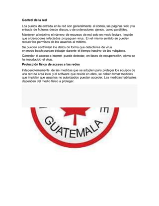 Control de la red
Los puntos de entrada en la red son generalmente el correo, las páginas web y la
entrada de ficheros desde discos, o de ordenadores ajenos, como portátiles.
Mantener al máximo el número de recursos de red solo en modo lectura, impide
que ordenadores infectados propaguen virus. En el mismo sentido se pueden
reducir los permisos de los usuarios al mínimo.
Se pueden centralizar los datos de forma que detectores de virus
en modo batch puedan trabajar durante el tiempo inactivo de las máquinas.
Controlar el acceso a Internet puede detectar, en fases de recuperación, cómo se
ha introducido el virus.
Protección física de acceso a las redes
Independientemente de las medidas que se adopten para proteger los equipos de
una red de área local y el software que reside en ellos, se deben tomar medidas
que impidan que usuarios no autorizados puedan acceder. Las medidas habituales
dependen del medio físico a proteger.
 