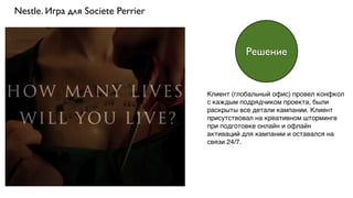Nestle. Игра для Societe Perrier
Клиент (глобальный офис) провел конфкол
с каждым подрядчиком проекта, были
раскрыты все детали кампании. Клиент
присутствовал на креативном шторминге
при подготовке онлайн и офлайн
активаций для кампании и оставался на
связи 24/7.
Решение
 