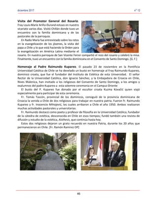 diciembre 2017 no
12
46
Visita del Promotor General del Rosario.
Fray Louis-Marie Ariño-Durand estuvo en nuestro
vicariato varios días. Visitó Chillán donde tuvo un
encuentro con la familia dominicana y de las
pastorales de la parroquia.
En Radio María fue entrevistado sobre los retos
en la evangelización de los jóvenes, la visita del
papa a Chile y lo que está haciendo la Orden para
la evangelización en América Latina mediante el
rosario. En nuestra parroquia de San Vicente Ferrer compartió el rezo del rosario y celebró la misa.
Finalmente, tuvo un encuentro con la familia dominicana en el Convento de Santo Domingo. [G. F.]
Homenaje al Padre Raimundo Kupareo. El pasado 23 de noviembre en la Pontificia
Universidad Católica de Chile se ha develado un busto en homenaje al Fray Raimundo Kupareo,
domínico croata, que fue el fundador del Instituto de Estética de esta Universidad. El señor
Rector de la Universidad Católica, don Ignacio Sánchez, y la Embajadora de Croacia en Chile,
Nives Malenica, han invitado a los religiosos del Convento de Santo Domingo, a los amigos y
exalumnos del padre Kupareo a esta solemne ceremonia en el Campus Oriente
El busto del P. Kupareo fue donado por el escultor croata Kuzma Kovačić quien viajó
especialmente para participar de esta ceremonia.
Fr. Tomás Tascón, provincial de los dominicos, consiguió de la provincia dominicana de
Croacia la venida a Chile de dos religiosos para trabajar en nuestra patria. Fueron fr. Raimundo
Kupareo y fr. Inocencio Mihojević, los cuales arribaron a Chile el año 1950. Ambos realizaron
muchas actividades pastorales y universitarias.
Fr. Raimundo destacó como poeta y profesor de filosofía en la Universidad Católica, fundador
de la cátedra de estética, desconocida en Chile en esos tiempos; fundó también una revista de
difusión y estudio de la estética, Aisthesis, que continúa hasta hoy.
Estos dos religiosos dejaron un grato recuerdo en nuestra Patria, durante los 20 años que
permanecieron en Chile. [Fr. Ramón Ramírez OP]
 