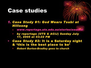 Case studies
1. Case Study #1: God Wears Tsubi at
Hillsong
• www.reportage.uts.edu.au/stories/southside/hil
• by reportage (UTS & ACIJ) Sunday July
17, 2005 at 03:22 PM
• Case Study #2: It is a Saturday night
& ‘this is the best place to be’
• Robert Burton-Bradley goes to church