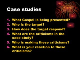 Case studies
1. What Gospel is being presented?
2. Who is the target?
3. How does the target respond?
4. What are the criticisms in the
case study?
5. Who is making these criticisms?
6. What is your reaction to these
criticisms?