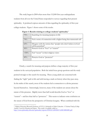 The study began in 2004 when more than 112,000 first-year undergraduate

students from all over the United States responded to surveys regarding their present

spirituality. It produced copious amounts of data regarding the spirituality of first-year

college students. Figure 1 shows some of the results.

             Figure 1: Results relating to college students’ spirituality17
                75%          Searching for meaning/purpose in life

                74%          Feel a sense of connection with a higher being that transcends self

                63%          Disagree with the notion that “people who don’t believe in God
                             will be punished”
                56%          Perceive God as “love” or “creator”

                <50%         Feel “secure” in their religious views

                49%          Perceive God as “protector”



         Clearly, a search for meaning and purpose defines a large majority of first-year

students in the surveyed population. Both the initial focus group questions and the study

pointed strongly to this search for meaning. These young adults are concerned with

finding the “right” path in life and with leaving a mark on history when they pass away.

In the midst of this search, most of the students feel a connection to a divine presence

beyond themselves. Interestingly, however, many of the students are unsure about the

nature of this presence. Slightly more than half would describe God as “love” or

“creator” – and less than half as “protector.” This seems to indicate some confusion on

the nature of God from the perspective of Christian kerygma. When combined with the

17Higher Education Research Institute of UCLA, Spirituality in Higher Education: A National Study of College
Students’ Search for Meaning and Purpose. This study is available online at
http://www.spirituality.ucla.edu/spirituality/reports/FINAL%20EXEC%20SUMMARY.pdf


                                                     9
 