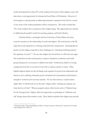 results showing that less than 50% of the students feel secure in their religious views, this

data shows a real opportunity for sharing the Good News of Christianity. However, if

the kerygma is only presented as addressing humanity’s separation from God as a result

of sin, much of the student population will be unresponsive. The study revealed that

74% of the students feel a connection with a higher being. The opportunity lies, instead,

in addressing the people’s search for meaning, purpose, and God’s identity.

        Christian Smith, a sociologist with the University of Notre Dame, has done

extensive research on the relationship of youth and religion. His work points to the life

angst that youth experience as a driving existential force among teens. Sociologically, he

points out that religion responds to these challenges by “enhancing well-being and the

life capacities of youth.” 18 He says that religion has Good News to offer this teen angst.

His conclusions are that such practices as prayer, meditation, confession, and small

group sharing serve as resources to address teen trials. Furthermore, belief in a loving,

omnipotent God that is in control of one’s life is of great comfort to many. Other

helpful religious beliefs are that all things work together for good, God understands and

shares in one’s suffering, ultimately good is rewarded and evil punished, and God gives

strength to confront and overcome injustice. He says that whereas a secular maxim

might offer “it will all work out in the end,” religion offers “nothing can separate you

from the love of God.” Whereas popular culture offers books such as “Chicken Soup

for the Teenage Soul,” religion offers the opportunity to participate in “millennia-year-

old” liturgy along with countless youth. Thus, Smith concludes that religion may provide



18Christian Smith, “Theorizing Religious Effects Among American Adolescents” (Journal for the Scientific
Study of Religion 42:1; 2003) 23.


                                                    10
 