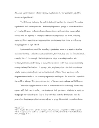 American teens with more effective coping mechanisms for navigating through life’s

stresses and problems.19

         The U.C.L.A. study and the analysis by Smith highlight the power of “boundary

experiences” and “limit questions.” Boundary experiences plunge us below the surface

of everyday life as we realize the limits of our existence and come into more explicit

contact with the mystery. 20 Examples of boundary experiences are death, suffering,

saying goodbye, accepting new opportunities, moving away from home to college, or

changing grades in high school.

         Limit questions, much like boundary experiences, move us to a deeper level to

encounter mystery. Unlike boundary experiences, however, they arise out of our normal,

everyday lives.21 An example of a limit question might be a college student who

wonders, in the midst of walking to class, if there is more to life than success in making

money for herself and others. A teenager, also, might experience the limit question of

why he cares so much about what his friends think of him. These questions probe

deeper than the life he or she currently experiences and beyond the individual’s capacities

for problem solving. They probe the mystery of human transcendence and fulfillment.

         A modern kerygma would do well to be shaped in a way that brings people into

contact with their own boundary experiences and limit questions. It is in these moments

that people have already come face-to-face with their finitude. In the same way, the

person has also discovered their transcendence in being able to think beyond the limits



19 Smith, p. 24.
20 John Haught; The Revelation of God in History (St. John, Minnesota: Liturgical Press, 1988) Chapter 5.
21 Ibid. Haught refers his readers to David Tracy’s work, Blessed Rage for Order [New York: The Seabury

Press, 1975], pp. 91-118.



                                                    11
 