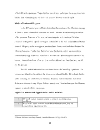 of their life and experience. To probe these experiences and engage these questions is to

wrestle with realities beyond our lives—an obvious doorway to the Gospel.

Modern Versions of Kerygma

           In the 20th century, several Catholic thinkers have reshaped the Christian message

in order to better suit modern concerns and needs. Thomas Merton conveys a version

of kerygma that flows out of his personal struggles prior to becoming a Christian.

Johannes Hofinger was a Jesuit theologian and a leader in the post-Vatican II catechetical

renewal. He proposed a new approach to catechesis that focused and flowed out of the

Christian kerygma. Finally, Karl Rahner’s whole theological project was to outline a

systematic theology that would be salient to modern ears. His conceptualizations of the

human existential need and of the good news of the Gospel are, therefore, very useful

for this project.

           Thomas Merton’s conversion came in the midst of a boundary experience. He

became very ill and in the midst of the sickness, reevaluated his life. He realized that for

all his searching for satisfaction, he remained defeated. But Thomas says that in his

defeat was ultimate victory. Figure 2 shows a version of Christian kerygma that Thomas

suggests as a result of this experience.

Figure 2: A Version of Kerygma from Thomas Merton22


       1       By itself, human nature is unable to settle its most important
               problems.
       2       God didn’t create humans ordered toward themselves, they are
               ordered to a supernatural life.




22   Merton, Thomas; Seven Story Mountain (Orlando: Harcourt, 1976) p. 169-170.


                                                     12
 