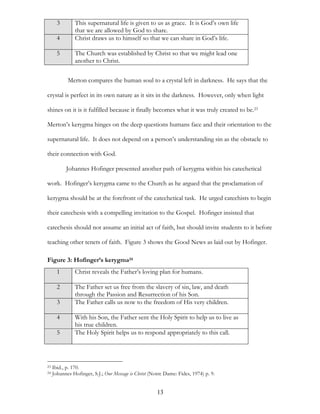 3       This supernatural life is given to us as grace. It is God’s own life
               that we are allowed by God to share.
       4       Christ draws us to himself so that we can share in God’s life.

       5       The Church was established by Christ so that we might lead one
               another to Christ.

            Merton compares the human soul to a crystal left in darkness. He says that the

crystal is perfect in its own nature as it sits in the darkness. However, only when light

shines on it is it fulfilled because it finally becomes what it was truly created to be.23

Merton’s kerygma hinges on the deep questions humans face and their orientation to the

supernatural life. It does not depend on a person’s understanding sin as the obstacle to

their connection with God.

           Johannes Hofinger presented another path of kerygma within his catechetical

work. Hofinger’s kerygma came to the Church as he argued that the proclamation of

kerygma should be at the forefront of the catechetical task. He urged catechists to begin

their catechesis with a compelling invitation to the Gospel. Hofinger insisted that

catechesis should not assume an initial act of faith, but should invite students to it before

teaching other tenets of faith. Figure 3 shows the Good News as laid out by Hofinger.

Figure 3: Hofinger’s kerygma24
       1       Christ reveals the Father’s loving plan for humans.

       2       The Father set us free from the slavery of sin, law, and death
               through the Passion and Resurrection of his Son.
       3       The Father calls us now to the freedom of His very children.

       4       With his Son, the Father sent the Holy Spirit to help us to live as
               his true children.
       5       The Holy Spirit helps us to respond appropriately to this call.




23   Ibid., p. 170.
24   Johannes Hofinger, S.J.; Our Message is Christ (Notre Dame: Fides, 1974) p. 9.


                                                       13
 