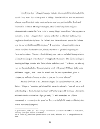 It is obvious that Hofinger’s kerygma includes sin as part of the schema, but the

overall Good News does not rely on it as a hinge. In the traditional post-reformational

schema, remedying sin is easily construed as the sole impetus for the life, death, and

resurrection of Christ. Hofinger’s kerygma, while wonderfully mentioning the

subsequent victories of the Christ event in history, hinges on the Father’s loving plan for

humanity. In this, Hofinger follows Irenaeus and others in Christian tradition, who

emphasize that Christ vindicates the Father’s plan for creation and proves the Father’s

love for and goodwill toward his creation.25 It seems that Hofinger is addressing a

similar existential need as Irenaeus, namely, the threat of ignorance regarding the

Creator’s intentions. Christ reveals, definitively, that creation and all of history are most

accurately seen as part of the Father’s loving plan for humanity. This salvific truth gives

meaning and hope to those who feel confused and abandoned. The Father has a loving

plan for them individually. The encouraging words of Jeremiah 29:11 can find a home

within this kerygma, “For I know the plans I have for you, says the Lord, plans to

prosper you and not to harm you, plans to give you hope and a future.”

        Another approach to the Christian kerygma can be seen in the work of Karl

Rahner. His great Foundations of Christian Faith was written in order “to reach a renewed

understanding of this (Christian) message” and “as far as possible to situate Christianity

within the intellectual horizon of people today.”26 This work does not offer an

enumerated or even succinct kerygma, but does provide helpful windows of insight into

human need and redemption.

25 Against Heresies, III.XX.2, “…that He might accustom man to receive God, and God to dwell in man,
according to the good pleasure of the Father.”
26 Karl Rahner, S.J.; Foundations of Christian Faith (New York: Crossroad, 2000) xi. The parentheses are

mine.


                                                   14
 