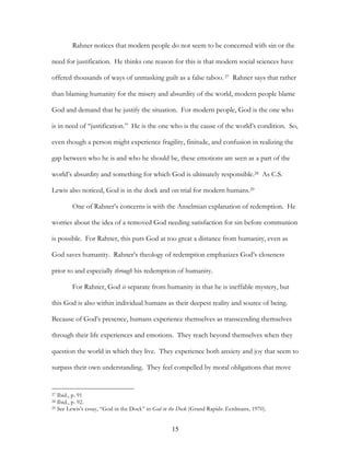 Rahner notices that modern people do not seem to be concerned with sin or the

need for justification. He thinks one reason for this is that modern social sciences have

offered thousands of ways of unmasking guilt as a false taboo. 27 Rahner says that rather

than blaming humanity for the misery and absurdity of the world, modern people blame

God and demand that he justify the situation. For modern people, God is the one who

is in need of “justification.” He is the one who is the cause of the world’s condition. So,

even though a person might experience fragility, finitude, and confusion in realizing the

gap between who he is and who he should be, these emotions are seen as a part of the

world’s absurdity and something for which God is ultimately responsible.28 As C.S.

Lewis also noticed, God is in the dock and on trial for modern humans.29

        One of Rahner’s concerns is with the Anselmian explanation of redemption. He

worries about the idea of a removed God needing satisfaction for sin before communion

is possible. For Rahner, this puts God at too great a distance from humanity, even as

God saves humanity. Rahner’s theology of redemption emphasizes God’s closeness

prior to and especially through his redemption of humanity.

        For Rahner, God is separate from humanity in that he is ineffable mystery, but

this God is also within individual humans as their deepest reality and source of being.

Because of God’s presence, humans experience themselves as transcending themselves

through their life experiences and emotions. They reach beyond themselves when they

question the world in which they live. They experience both anxiety and joy that seem to

surpass their own understanding. They feel compelled by moral obligations that move


27 Ibid., p. 91
28 Ibid., p. 92.
29 See Lewis’s essay, “God in the Dock” in God in the Dock (Grand Rapids: Eerdmans, 1970).




                                                  15
 