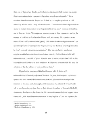 them out of themselves. Finally, and perhaps most poignant of all, humans experience

their transcendence in the experience of absolute powerlessness in death.30 These

moments show humans that they are not defined by or completely at home in a life

defined by the five senses—they are driven deeper. These transcendental experiences are

crucial to humans because they have the potential to reveal God’s presence in their lives

and in their very being. When a person remembers one of these experiences and has the

courage to look into its depths to its ultimate truth, she can see this experience as an

event of God’s self-communication (grace). This means that these experiences don’t just

reveal the presence of an impersonal “higher power,” but that they have the potential to

be God’s personal, intimate communication.31 Like Merton, Rahner sees human

emptiness as God’s creative intention and desire that they find fulfillment in his self-

communication, i.e. the life of grace. Humans need to see and receive God’s life in their

life experiences in order to fill their emptiness. God created humanity with this need for

salvation so that the fullness of God could save them.32

           The definitive statement of God’s will to save is his definitive self-

communication to humanity—Jesus of Nazareth. In Jesus, humanity sees a person so

opened and filled with God so as to actually be God. Jesus shows humanity God’s

intention of closeness and ultimate plan of divinization. He definitively reveals God’s

will to save humanity and draw them to their ultimate homeland of sharing in God’s life

for eternity. Furthermore, he shows that this communion can and should happen within

earthly life. Jesus proclaims this communion as the Kingdom of God and says that this


30   Rahner; Foundations, p. 70.
31   Rahner, Foundations, p. 132.
32   Rahner, Foundations, p. 123.

                                                 16
 