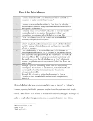 Figure 4: Karl Rahner’s kerygma

     1       Humans are created with God at their deepest core and with an
             awareness of reality beyond the corporeal.33

     2       Humans were created to be fulfilled by God alone, by orienting
             themselves to a continual acceptance of God’s self-communication
             through life’s experiences.34
     3       Humanity would not know that God desires to be so close as to
             continually speak to his creation through their ordinary and
             extraordinary experiences, unless God chose to reveal this.
     4       Christ embodies and reveals the radical closeness of God to
             humanity—truly God and truly man.

     5       Christ’s life, death, and resurrection cause God’s salvific will in the
             world by making it historically present, and therefore, irrevocably
             offered to humanity.
     6       God calls humanity to receive and become God’s closeness by
             accepting God’s irrevocable call to closeness in the person of Jesus.
     7       This acceptance takes place through the concrete love for the God-
             man, Jesus Christ. This concrete encounter and relationship with
             the man Jesus, opens the individual person to God’s infinity and
             becomes an initiation into the mysteries of Christ’s life, death, and
             resurrection.35
     8       Through a personal relationship with Christ and the resulting
             entering into the mysteries of his existence, humans follow Christ
             and accept God’s self-communication as the fundamental
             orientation of their life.
     9       Through this orientation, initiated and sustained by God, a
             Christian is filled with God’s life and eventually enjoys eternity
             with God.


Obviously, Rahner’s kerygma is not as straight-forward as Merton’s or Hofinger’s.

However, contained within his system are insights that will complement their simpler

version. What follows is an attempt to move toward a version of kerygma that might be

useful to people when the opportunity arises to share the hope they have Christ.


33 Rahner, Foundations, p. 310.
34 Ibid., p. 123.
35 Ibid., pp. 310-311.




                                               18
 
