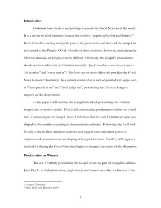 Introduction

          Christians have the duty and privilege to preach the Good News to all the world.

It is a service to all of humanity because the world is “oppressed by fear and distress.”1

In the Church’s teaching and public prayer, the great events and truths of the Gospel are

proclaimed to the People of God. Outside of these occasions, however, proclaiming the

Christian message, or kerygma, is more difficult. Obviously, the Gospel’s proclamation

should not be confined to the Christian assembly. Jesus’ mandate is universal, even to

“all creation” and “every nation”.2 But how can we most effectively proclaim the Good

News to modern humanity? In a cultural context that is well-acquainted with quips such

as “don’t preach at me” and “don’t judge me”, proclaiming the Christian kerygma

requires careful discernment.

          In this paper I will examine the evangelical task of proclaiming the Christian

kerygma in the modern world. First, I will contextualize proclamation within the overall

task of witnessing to the Gospel. Next, I will show that the early Christian kerygma was

shaped by the apostles according to their particular audience. Following this, I will look

broadly at the modern American audience and suggest some important points of

emphasis and de-emphasis in our shaping of kerygma for them. Finally, I will suggest a

method for sharing the Good News that begins to integrate the results of this discussion.

Proclamation as Witness

          The act of verbally proclaiming the Gospel is but one part of evangelical witness.

John Paul II, in Redemptoris missio, taught that Jesus’ mission was effective because of the



1   Evangelii Nuntiandi 1
2   Mark 16:15 and Matthew 28:19.


                                               1
 
