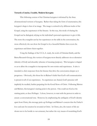 Toward a Concise, Useable, Modern Kerygma

       This following version of the Christian kerygma is informed by the three

aforementioned versions of kerygma. Rather than taking the form of enumeration, this

kerygma’s shape is that of an image. The image is colored in by different truths of the

Gospel, using the experiences of the listener. In this way, this mode of sharing the

Gospel can be dialogical, relying on the individual’s personal experiences to give it life.

The more the evangelist can lay her experiences on the table in the conversation, the

more effectively she can show the Gospel to be a beautiful blanket that covers the

experiences and draws them together.

       Using the findings of the U.C.L.A. study, the work of Christian Smith, and the

Barna Research Group, this version of kerygma most directly addresses sin as alienation

(identity of God) and absurdity (absence of meaning/purpose). This kerygma is shaped

so as to allow the evangelist to incorporate his own stories and experiences. It also is

intended to elicit responses from the listener that drive the conversation deeper as it

progresses. Obviously, this thrust lies in Rahner’s belief that God’s self-communication

is present in all of our experiences. As experiences are shared, God’s presence will

implicitly be recalled, further preparing for the Good News of Christ. Following Merton

and Rahner, this kerygma’s starting point is the person. One could use God as the

starting point, as does Hofinger. I chose, however, to start with the person in order to

ensure a conversational tone. However, by emphasizing the ambiguity of God’s identity

apart from Christ, this message picks up Hofinger and Rahner’s concern that the Father’s

love and care for creation be revealed in Christ. In Christ, also, the waters of life are

shown not to be hostile to our existence, but rather the very means of nourishing God’s



                                             19
 