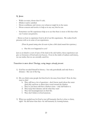 5) Jesus

   -   Walks on water, shows that it’s safe.
   -   Drinks it and is satisfied.
   -   Shows confidence and victory over whatever might be in the water.
   -   Shows concern and resolve to help us in any way that he can.

   -   Sometimes our life experiences help us to see that there is more to life than what
       our 5 senses can perceive.

   - Shows us how to experience God in all of our life experiences. We realize God’s
   presence with us in some of our experiences.

          (Draw the ground coming above the water to form a little island around that experience.)

          a. Has this ever happened to you?

   Just as an island is a sort of taste of the land at the safe harbor, these experiences can
   give us foretastes of God and even heaven. Even in the midst of sadness and misery,
   we can realize that we are eternally cared for.


Transition to more direct Theology, using images already present.


   1) God has revealed himself in history – but only periodically and only from a
      distance – like out of the fog.


   2) Do you think some people feel that God is far away from them? How do they
      react to this?
          b. They still have a lot of questions – don’t know much about the water
              (their life) and how to direct their vessel toward the Harbor.
          c. They’ve just been told that a Harbor exists – only half-believe it.
          d. They keep their distance and do what they want
          e. They feel meaninglessness in their life.
          f. They don’t believe in God anymore.


   3) What was needed was for God to just tell humanity that he is close to them,
      right? He did better than that—he told humanity by becoming human.




                                               23
 