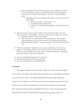 g. Jesus is the picture of how close God wants to be to humans. He wants
              to be one with them. Just as a husband and a wife are joined together,
              God wants to be joined with humanity. He shows us this perfectly in
              Jesus.
                  i. He walks in the water (what does this show us about our lives and
                      about God?
                          1. Water is not deep – God is close to us
                          2. Can drink water and taste God
                          3. Victory over any threats that might be in the waters of our
                              lives


   4) Jesus doesn’t just want to show us what to do with our lives (the water), but
      wants to guide us to the Harbor. Asks if we want him to be with us in our boat.
          a. Won’t just climb in, waits to be invited.
          b. Will show how to see the Harbor in life’s experiences. See this high
             school experience you had, here’s where I was showing myself to you…
          c. Will help you get through – or even overcome – the storms of life that hit
             you.

   5) This is the good news. Each of us is on our way somewhere. God wants to
      guide us to his harbor of heaven to be with him forever. Jesus shows us that
      God is not far off while we’re on our voyage. God is actively close. Receiving
      Jesus into our boat is the way to salvation:

   6) Our most fundamental questions are answered
   7) The meaning within our lives becomes clear
   8) The way to the harbor is revealed definitively


Conclusion

       This paper attempted to show the need to adapt the modern Christian kerygma

for the culture. In order for the Good News to be good news, it must address needs that

are truly felt by the culture. The studies quoted here hint that people in American

culture do not strongly relate to the idea of personal sin separating humanity from God.

However, they do feel the ramifications of sin in their lack of purpose and meaning.

They also feel it in their confusion regarding God’s nature. The Acts of the Apostles

demonstrates the need to shape Christian kerygma from the earliest sermons of



                                            24
 