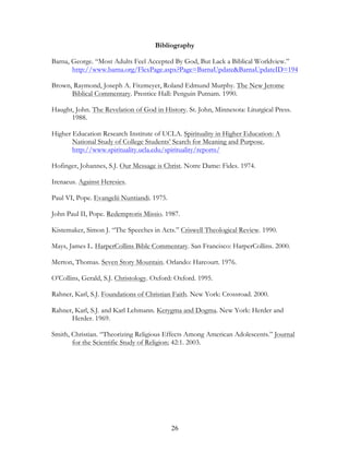 Bibliography

Barna, George. “Most Adults Feel Accepted By God, But Lack a Biblical Worldview.”
       http://www.barna.org/FlexPage.aspx?Page=BarnaUpdate&BarnaUpdateID=194

Brown, Raymond, Joseph A. Fitzmeyer, Roland Edmund Murphy. The New Jerome
      Biblical Commentary. Prentice Hall: Penguin Putnam. 1990.

Haught, John. The Revelation of God in History. St. John, Minnesota: Liturgical Press.
      1988.

Higher Education Research Institute of UCLA. Spirituality in Higher Education: A
       National Study of College Students’ Search for Meaning and Purpose.
       http://www.spirituality.ucla.edu/spirituality/reports/

Hofinger, Johannes, S.J. Our Message is Christ. Notre Dame: Fides. 1974.

Irenaeus. Against Heresies.

Paul VI, Pope. Evangelii Nuntiandi. 1975.

John Paul II, Pope. Redemptoris Missio. 1987.

Kistemaker, Simon J. “The Speeches in Acts.” Criswell Theological Review. 1990.

Mays, James L. HarperCollins Bible Commentary. San Francisco: HarperCollins. 2000.

Merton, Thomas. Seven Story Mountain. Orlando: Harcourt. 1976.

O’Collins, Gerald, S.J. Christology. Oxford: Oxford. 1995.

Rahner, Karl, S.J. Foundations of Christian Faith. New York: Crossroad. 2000.

Rahner, Karl, S.J. and Karl Lehmann. Kerygma and Dogma. New York: Herder and
      Herder. 1969.

Smith, Christian. “Theorizing Religious Effects Among American Adolescents.” Journal
       for the Scientific Study of Religion; 42:1. 2003.




                                            26
 