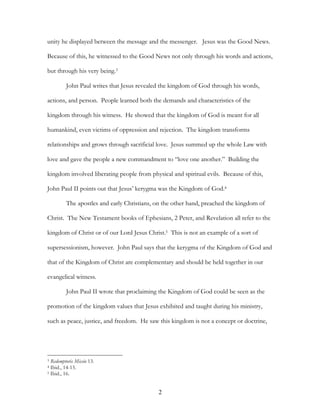unity he displayed between the message and the messenger. Jesus was the Good News.

Because of this, he witnessed to the Good News not only through his words and actions,

but through his very being.3

         John Paul writes that Jesus revealed the kingdom of God through his words,

actions, and person. People learned both the demands and characteristics of the

kingdom through his witness. He showed that the kingdom of God is meant for all

humankind, even victims of oppression and rejection. The kingdom transforms

relationships and grows through sacrificial love. Jesus summed up the whole Law with

love and gave the people a new commandment to “love one another.” Building the

kingdom involved liberating people from physical and spiritual evils. Because of this,

John Paul II points out that Jesus’ kerygma was the Kingdom of God.4

         The apostles and early Christians, on the other hand, preached the kingdom of

Christ. The New Testament books of Ephesians, 2 Peter, and Revelation all refer to the

kingdom of Christ or of our Lord Jesus Christ.5 This is not an example of a sort of

supersessionism, however. John Paul says that the kerygma of the Kingdom of God and

that of the Kingdom of Christ are complementary and should be held together in our

evangelical witness.

         John Paul II wrote that proclaiming the Kingdom of God could be seen as the

promotion of the kingdom values that Jesus exhibited and taught during his ministry,

such as peace, justice, and freedom. He saw this kingdom is not a concept or doctrine,




3 Redemptoris Missio 13.
4 Ibid., 14-15.
5 Ibid., 16.




                                            2
 