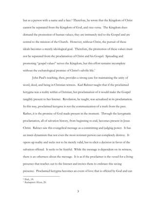 but as a person with a name and a face.6 Therefore, he wrote that the Kingdom of Christ

cannot be separated from the Kingdom of God, and vice-versa. The Kingdom does

demand the promotion of human values; they are intimately tied to the Gospel and are

central to the mission of the Church. However, without Christ, the pursuit of these

ideals becomes a merely ideological goal. Therefore, the promotion of these values must

not be separated from the proclamation of Christ and his Gospel. Spreading and

promoting “gospel values” serves the Kingdom, but this effort remains incomplete

without the eschatological promise of Christ’s salvific life.7

            John Paul’s teaching, then, provides a strong case for maintaining the unity of

word, deed, and being in Christian witness. Karl Rahner taught that if the proclaimed

kerygma was a reality within a Christian, her proclamation of it would make the Gospel

tangibly present to her listener. Revelation, he taught, was actualized in its proclamation.

In this way, proclaimed kerygma is not the communication of a truth from the past.

Rather, it is the promise of God made present in the moment. Through the kerygmatic

proclamation, all of salvation history, from beginning to end, becomes present in Jesus

Christ. Rahner saw this evangelical message as a committing and judging power. It has

an inner-dynamism that not even the most resistant person can completely destroy. It

opens up reality and seeks not to be merely valid, but to elicit a decision in favor of the

salvation offered. It seeks to be fruitful. While the message is dependent on its witness,

there is an otherness about the message. It is as if the proclaimer is the vessel for a living

presence that reaches out to the listener and invites them to embrace this saving

presence. Proclaimed kerygma becomes an event of love that is offered by God and can

6   Ibid., 18.
7   Redemptoris Missio, 20.


                                                 3
 
