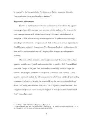be received by the listener in faith. For this reason, Rahner states that ultimately

“kerygma has the character of a call to a decision.” 8

Kerygmatic Adjustments

        In order to facilitate the actualization and invitation of Revelation through the

message proclaimed, the message must resonate with the audience. But how can the

same message resonate with modern ears the way it resonated with individuals in

antiquity? Is the Christian message something that can be updated or even changed

according to the whims of a new generation? Both of these concerns are legitimate and

should be taken seriously. However, the New Testament book of Acts illuminates this

issue with its testimony of the apostle’s shaping of the kerygma according to their

audience.

        The book of Acts contains a total of eight missionary discourses.9 Five of the

speeches are delivered to Jewish audiences and three to gentiles. Both Peter and Paul

preach the Gospel to the Jews; their sermons look remarkably similar in shape and

content. The kerygma proclaimed to the Jewish audiences is fairly standard. These

speeches commonly include the following points: Israel’s history with God, God sending

a message of salvation to Israel in the person of Jesus, the Jews incriminated in Jesus’

death, God raising Jesus from the dead, and a call to repentance and conversion. The

kerygma to the Jews also relies heavily on Scripture to show Jesus as the fulfillment of

God’s revealed promises.




8Karl Rahner and Karl Lehmann, Kerygma and Dogma, p. 19.
9Raymond Brown et al, The New Jerome Biblical Commentary, p. 724. These discourses are listed as 2:14-19;
3:12-26; 4:9-12; 5:29-32; 10:34-43; 13:16-41; 14:15-17; 17:22-31.


                                                    4
 