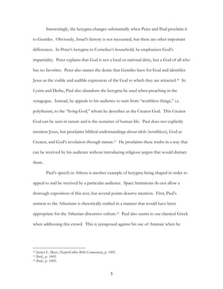 Interestingly, the kerygma changes substantially when Peter and Paul proclaim it

to Gentiles. Obviously, Israel’s history is not recounted, but there are other important

differences. In Peter’s kerygma to Cornelius’s household, he emphasizes God’s

impartiality. Peter explains that God is not a local or national deity, but a God of all who

has no favorites. Peter also names the desire that Gentiles have for God and identifies

Jesus as the visible and audible expression of the God to which they are attracted.10 In

Lystra and Derbe, Paul also abandons the kerygma he used when preaching in the

synagogue. Instead, he appeals to his audience to turn from “worthless things,” i.e.

polytheism, to the “living God,” whom he describes as the Creator God. This Creator

God can be seen in nature and is the sustainer of human life. Paul does not explicitly

mention Jesus, but proclaims biblical understandings about idols (worthless), God as

Creator, and God’s revelation through nature.11 He proclaims these truths in a way that

can be received by his audience without introducing religious jargon that would distract

them.

         Paul’s speech in Athens is another example of kerygma being shaped in order to

appeal to and be received by a particular audience. Space limitations do not allow a

thorough exposition of this text, but several points deserve mention. First, Paul’s

sermon to the Athenians is rhetorically crafted in a manner that would have been

appropriate for the Athenian discursive culture.12 Paul also seems to use classical Greek

when addressing this crowd. This is juxtaposed against his use of Aramaic when he




10 James L. Mays; HarperCollins Bible Commentary, p. 1001.
11 Ibid., p. 1005.
12 Ibid., p. 1005.




                                                     5
 