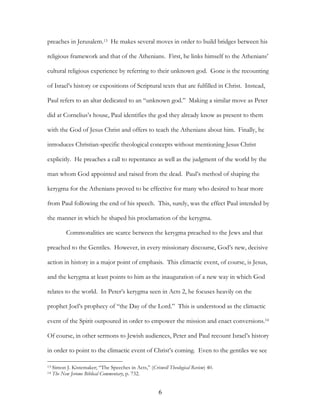 preaches in Jerusalem.13 He makes several moves in order to build bridges between his

religious framework and that of the Athenians. First, he links himself to the Athenians’

cultural religious experience by referring to their unknown god. Gone is the recounting

of Israel’s history or expositions of Scriptural texts that are fulfilled in Christ. Instead,

Paul refers to an altar dedicated to an “unknown god.” Making a similar move as Peter

did at Cornelius’s house, Paul identifies the god they already know as present to them

with the God of Jesus Christ and offers to teach the Athenians about him. Finally, he

introduces Christian-specific theological concepts without mentioning Jesus Christ

explicitly. He preaches a call to repentance as well as the judgment of the world by the

man whom God appointed and raised from the dead. Paul’s method of shaping the

kerygma for the Athenians proved to be effective for many who desired to hear more

from Paul following the end of his speech. This, surely, was the effect Paul intended by

the manner in which he shaped his proclamation of the kerygma.

           Commonalities are scarce between the kerygma preached to the Jews and that

preached to the Gentiles. However, in every missionary discourse, God’s new, decisive

action in history in a major point of emphasis. This climactic event, of course, is Jesus,

and the kerygma at least points to him as the inauguration of a new way in which God

relates to the world. In Peter’s kerygma seen in Acts 2, he focuses heavily on the

prophet Joel’s prophecy of “the Day of the Lord.” This is understood as the climactic

event of the Spirit outpoured in order to empower the mission and enact conversions.14

Of course, in other sermons to Jewish audiences, Peter and Paul recount Israel’s history

in order to point to the climactic event of Christ’s coming. Even to the gentiles we see

13   Simon J. Kistemaker; “The Speeches in Acts,” (Criswell Theological Review) 40.
14   The New Jerome Biblical Commentary, p. 732.


                                                        6
 