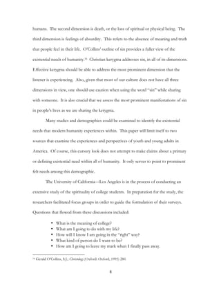 humans. The second dimension is death, or the loss of spiritual or physical being. The

third dimension is feelings of absurdity. This refers to the absence of meaning and truth

that people feel in their life. O’Collins’ outline of sin provides a fuller view of the

existential needs of humanity.16 Christian kerygma addresses sin, in all of its dimensions.

Effective kerygma should be able to address the most prominent dimension that the

listener is experiencing. Also, given that most of our culture does not have all three

dimensions in view, one should use caution when using the word “sin” while sharing

with someone. It is also crucial that we assess the most prominent manifestations of sin

in people’s lives as we are sharing the kerygma.

           Many studies and demographics could be examined to identify the existential

needs that modern humanity experiences within. This paper will limit itself to two

sources that examine the experiences and perspectives of youth and young adults in

America. Of course, this cursory look does not attempt to make claims about a primary

or defining existential need within all of humanity. It only serves to point to prominent

felt needs among this demographic.

           The University of California—Los Angeles is in the process of conducting an

extensive study of the spirituality of college students. In preparation for the study, the

researchers facilitated focus groups in order to guide the formulation of their surveys.

Questions that flowed from these discussions included:

               •   What is the meaning of college?
               •   What am I going to do with my life?
               •   How will I know I am going in the “right” way?
               •   What kind of person do I want to be?
               •   How am I going to leave my mark when I finally pass away.

16   Gerald O’Collins, S.J.; Christology (Oxford: Oxford, 1995) 280.


                                                        8
 