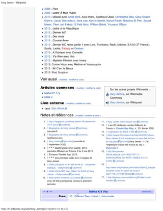 Kery James - Wikipédia

2009 : Paro
2009 : Lettre À Mon Public
2010 : Désolé avec Amel Bent, Awa Imani, Beethova Obas, Christophe Maé, Davy Sicard,
Diam's, Jacob Desvarieux, Jena Lee, Kayna Samet, Kenza Farah, Natasha St Pier, Souad
Massi, Tiken Jah Fakoly, S Petit Nico, William Baldé, Youssou N'Dour
2012 : Lettre à la République
2012 : Dernier MC
2013 : Des mots
2013 : Constat Amer
2013 : Dernier MC remix partie 1 avec Lino, Tunisiano, Redk, Médine, S.A.M (2 e France),
Scylla, Ladéa, Fababy et Orelsan
2013 : A l'horizon avec Corneille
2013 : Y'a Rien avec Niro
2013 : Mystére Féminin avec Imany
2013: Contre Nous avec Médine et Youssoupha
2013 : 94 C'est le Barça
2013: Post Scriptum

Voir aussi

[ modifier | modifier le code ]

Articles connexes

[ modifier | modifier le code ]

Sur les autres projets Wikimedia :

Mafia K'1 Fry

Kery James, sur Wikimedia
Commons

Ideal J

Lien externe

Kery James, sur Wikiquote

[ modifier | modifier le code ]

(en) Site officiel

Notes et références

[ modifier | modifier le code ]

1. ↑ http://rapgenius.com/Kery-james-28-decembre1977-lyrics
[archive]
2. ↑ Biographie de Kery James
concerts.fr

[archive],

3. ↑ Biographie de Kery James
rap2france.com

[archive],

5. ↑ a et b Quatre pièces d’un puzzle, 2013,
première diffusion sur France Ô le 3 mai 2013.
6. ↑ Émission Planète Rap, 2013.
7. ↑ a et b Documentaire vidéo Les 4 visages de
Kery James
8. ↑ Vidéo pourquoi on en est arrivé là… keryjames
explique. - Dailymotion
[archive]
9. ↑ Vidéo Exclu MC Jean Gabin Vs Rohff et Kery
James. - Dailymotion
[archive]
10. ↑ Kery rentre troisième aux charts [archive]
avec 25 000 exemplaires vendus la première
semaine
v· d · m

http://fr.wikipedia.org/wiki/Kery_James[04/12/2013 16:12:32]

o

[archive]

12. ↑ « les 20 meilleures ventes d'albums en
France », Planète Rap Mag, n 25, février 2009
13. ↑ L'agression de Black V-Ner

4. ↑ Kery James
[archive] (consulté le
1 septembre 2013)

Crew

11. ↑ Kery James enfin disque d'or

[archive]

14. ↑ [http://www.20minutes.fr/article/334953/CultureKery-James-J-ai-l-impression-d-avoir-fait-le-tourdu-rap.php
[archive] Kery James : « J'ai
l'impression d'avoir fait le tour du rap » 20minutes.fr
15. ↑ http://keryjamesofficiel.skyrock.com/1408312511-LASSOCIATION-DE-KERY-JAMES-A-C-ES.html
[archive]
16. ↑
http://www.dailymotion.com/video/x90dm2_keryjam
annonce-avec-le-coeur-et_music?
start=11#.UTHmbFd8Odg [archive]
17. ↑ http://jeunes-communistes.org/Exister-c-estresister
[archive]

Mafia K'1 Fry

113 · Different Teep · Ideal J · Intouchable

[masquer]

 