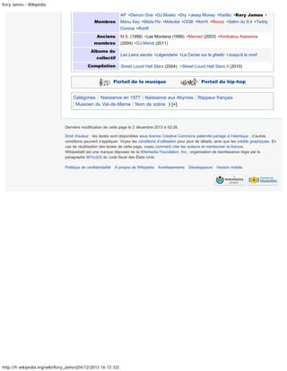 Kery James - Wikipédia
AP · Demon One · DJ Mosko · Dry · Jessy Money · Karlito · Kery James ·
Membres

Manu Key · Mista Flo · Mokobé · OGB · Rim'K · Rocco · Selim du 9.4 · Teddy
Corona · Rohff

Anciens
membres
Albums du
collectif
Compilation

M.S. (1998) · Las Montana (1999) · Mamad (2003) · Kimbakou Kassoma
(2004) · DJ Mehdi (2011)
Les Liens sacrés · Légendaire · La Cerise sur le ghetto · Jusqu'à la mort
Street Lourd Hall Stars (2004) · Street Lourd Hall Stars II (2010)

Portail de la musique

Portail du hip-hop

Catégories : Naissance en 1977 Naissance aux Abymes
Musicien du Val-de-Marne Nom de scène | [+]

Rappeur français

Dernière modification de cette page le 2 décembre 2013 à 02:28.
Droit d'auteur : les textes sont disponibles sous licence Creative Commons paternité partage à l’identique ; d’autres
conditions peuvent s’appliquer. Voyez les conditions d’utilisation pour plus de détails, ainsi que les crédits graphiques. En
cas de réutilisation des textes de cette page, voyez comment citer les auteurs et mentionner la licence.
Wikipedia® est une marque déposée de la Wikimedia Foundation, Inc., organisation de bienfaisance régie par le
paragraphe 501(c)(3) du code fiscal des États-Unis.
Politique de confidentialité

À propos de Wikipédia

http://fr.wikipedia.org/wiki/Kery_James[04/12/2013 16:12:32]

Avertissements

Développeurs

Version mobile

 