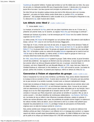 Kery James - Wikipédia

Guadeloupe de parents haïtiens. Il passe sept années sur son île natale avec sa mère. Aux yeux
de son père, la métropole semble offrir plus d’opportunités d’avenir, il décide alors d’y envoyer le
jeune Alix et sa sœur. Les deux jeunes sont envoyés en pensionnat dès octobre 1985.
Sa mère finit par les récupérer quelque temps plus tard et Alix découvre alors son nouveau
logement : une pièce de trente mètres carrés située dans un pavillon d'Orly, en banlieue
1
parisienne . Alix s'adapte difficilement à cette nouvelle vie et, en commençant à fréquenter la rue,
il y découvre le rap, style musical alors récent.

Les débuts avec Ideal J

[ modifier | modifier le code ]

Article détaillé : Ideal J.

La musique, et surtout le hip-hop, prend vite une place importante dans sa vie. À onze ans, il
2
présente son premier texte, sur le racisme, au rappeur Manu Key qui l’encourage à continuer .
Intéressé par l’écriture et la danse, il se fait remarquer par MC Solaar lors d’un atelier d’écriture
3
organisé à la MJC d'Orly .
La même année, MC Solaar le fait enregistrer sur son premier album, Qui sème le vent récolte le
tempo, sorti en 1991, sous le nom de Kery B (morceau Ragga jam).
Vers l'âge de 13 ans, il fonde avec trois de ses amis, le rappeur Harry et les danseurs Teddy et
Selim (devenus respectivement Jessy Money, Teddy Corona et Selim du 9.4 au sein du collectif
Mafia K’1 Fry), le groupe Ideal Junior. Ce groupe est appelé ainsi en référence à leur jeune âge.
Dès 1991, la formation monte sur scène lors de petits festivals organisés par la mairie et sort en
1992 le maxi La Vie est Brutale. La même année, DJ Mehdi rejoint le groupe et c'est lui qui
compose désormais toutes les parties instrumentales.
En 1993, Jessy Money et Selim du 9.4 quittent le groupe. Cette même année, la jeune formation
connaît des problèmes : les rappeurs se fâchent avec leur producteur, à cause duquel la sortie de
leur premier album se retrouve bloquée pendant trois ans. Le groupe, renommé Ideal J à
l'occasion, sort donc Original MC sur une Nouvelle Mission en 1996, mais c'est avec l’album Le
Combat Continue et, notamment, le titre Hardcore, en 1998, qu'il connaît le succès. Les textes du
groupe, parfois très virulents, ne passent pas inaperçus, même en dehors du milieu du rap.

Conversion à l'Islam et séparation du groupe

[ modifier | modifier le code ]

Suite à l’assassinat d’un de ses amis d’enfance, Las Montana, Kery James décide d’abandonner
4
la musique et de se convertir à l'Islam. Il prend alors le prénom Ali . Convaincu par ses proches
de ne pas renoncer à sa carrière musicale, il revient avec un discours radicalement changé.
Investi dans la pratique et l’étude de la religion musulmane, les textes de son premier album solo
Si c'était à Refaire, en octobre 2001, en sont librement inspirées. Ainsi, il avoue de son propre
chef son attachement à se situer à contre-courant des idées véhiculées par le rap français, très à
charge vis-à-vis d'un État responsable de la situation dans les ZUP : « Le courant majoritaire
consiste à n’accuser que l’État uniquement, sans jamais se remettre en question. Moi, je vais à
contre-courant ». Cet album bénéficie de nombreuses collaborations : Les Nubians, Salif Keita,
etc. Les textes de rap se mêlent à des influences musicales africaines, arabes et cubaines. Il
chante ses racines africaines mais, aussi, les problèmes de société comme l'argent, la violence et
les valeurs morales. Dans cet album, aucun instrument à vent ou à cordes n'est présent (pour
respecter les prescriptions du Coran). Il y privilégie l’emploi de percussions et d'instruments
originaux pour ce style de musique comme le xylophone.
Kery James semble avoir changé et ses paroles, s’en ressentent : les accès de violence et de
rébellion prônés par Ideal J font place à une réflexion et à un message plus construit. Le rappeur
repenti est même accueilli assez favorablement par la presse. Si c'était à Refaire est si bien reçu
par le public et la critique qu'il devient disque d'or (100 000 exemplaires vendus) en quelques
http://fr.wikipedia.org/wiki/Kery_James[04/12/2013 16:12:32]

 