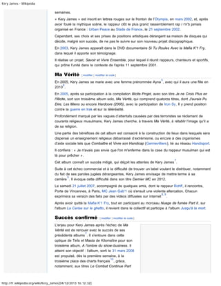 Kery James - Wikipédia

semaines.
« Kery James » est inscrit en lettres rouges sur le fronton de l’Olympia, en mars 2002, et, après
avoir foulé la mythique scène, le rappeur clôt le plus grand rassemblement rap / r'n'b jamais
organisé en France : Urban Peace au Stade de France, le 21 septembre 2002.
Cependant, ses choix et ses prises de positions artistiques dérangent sa maison de disques qui
décide, malgré son succès, de ne pas le suivre sur son nouveau projet discographique.
En 2003, Kery James apparaît dans le DVD documentaire Si Tu Roules Avec la Mafia K’1 Fry,
dans lequel il apporte son témoignage.
Il réalise un projet, Savoir et Vivre Ensemble, pour lequel il réunit rappeurs, chanteurs et sportifs,
qui prône l'unité dans le contexte de l'après 11 septembre 2001.

Ma Vérité

[ modifier | modifier le code ]
5

En 2005, Kery James se marie avec une femme prénommée Ayna , avec qui il aura une fille en
6
2010 .
En 2005, après sa participation à la compilation Illicite Projet, avec son titre Je ne Crois Plus en
l'Illicite, sort son troisième album solo, Ma Vérité, qui comprend quatorze titres, dont J'aurais Pu
Dire, Les Miens ou encore Hardcore (2005), avec la participation de Iron Sy. Il y prend position
contre la guerre en Irak et sur la téléréalité.
Profondément marqué par les vagues d’attentats causées par des terroristes se réclamant de
courants religieux musulmans, Kery James cherche, à travers Ma Vérité, à rétablir l’image qu’il a
de sa religion.
Une partie des bénéfices de cet album est consacré à la construction de lieux dans lesquels sera
dispensé un enseignement religieux débarrassé d’extrémisme, ou encore à des organismes
d’aide sociale tels que Combattre et Vivre son Handicap (Gennevilliers), lié au réseau Handisport.
Il confiera : « Je n'avais pas envie que l'on m'enferme dans la case du rappeur musulman qui est
là pour prêcher ».
7

Cet album connaît un succès mitigé, qui déçoit les attentes de Kery James .
Suite à cet échec commercial et à la difficulté de trouver un label voulant le distribuer, notamment
du fait de ses paroles jugées dérangeantes, Kery James envisage de mettre terme à sa
5
carrière . Il évoque cette difficulté dans son titre Dernier MC en 2012.
Le samedi 21 juillet 2007, accompagné de quelques amis, dont le rappeur Rohff, il rencontre,
Porte de Vincennes, à Paris, MC Jean Gab'1 où s'ensuit une violente altercation. Chacun
8, 9
exprimera sa version des faits par des vidéos diffusées sur internet .
Après avoir quitté la Mafia K'1 Fry, tout en participant au morceau Nuage de fumée Part II, sur
l'album La Cerise sur le ghetto, il revient dans le collectif et participe à l'album Jusqu'à la mort.

Succès confirmé

[ modifier | modifier le code ]

L'enjeu pour Kery James après l'échec de Ma
Vérité est de renouer avec le succès de ses
7
précédents albums . Il s'entoure dans cette
optique de Tefa et Masta de Kilomaître pour son
troisième album, A l'ombre du show-business. Il
atteint son objectif : l'album, sorti le 31 mars 2008
est propulsé, dès la première semaine, à la
10
troisième place des charts français , grâce,
notamment, aux titres Le Combat Continue Part

http://fr.wikipedia.org/wiki/Kery_James[04/12/2013 16:12:32]

 