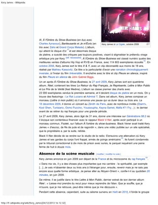 Kery James - Wikipédia

III, À l'Ombre du Show-Business (en duo avec
Charles Aznavour), Banlieusards et Je m'Écris (en
Kery James à La Cigale, octobre 2008
trio avec Zaho et Grand Corps Malade). L'album,
11
qui atteint le disque d'or et est désormais disque
de platine, a suscité des critiques pas toujours positives, visant à stigmatiser le prétendu virage
artistique pris par Kery [réf. nécessaire] . À l'Ombre du Show-Business est classé numéro quatre des
12
meilleures ventes d'albums Hip Hop et R'n'B en France, avec 114 803 exemplaires écoulés . En
octobre 2008, Kery James sort le titre X & Y, avec un clip déconseillé aux moins de 18 ans,
réalisé par Mathieu Kassovitz. Ce titre a la particularité d'avoir une narration chronologiquement
inversée, à l'instar du film Irréversible. Il enchaîne avec le titre et clip Pleure en silence, inspiré
du film Pleure en silence de John Gabriel Biggs.
Un an après À l’Ombre du Show-Business, le 27 avril 2009, Kery James sort son quatrième
album, Réel, contenant les titres Le Retour du Rap Français, Je Représente, Lettre à Mon Public
et Le Prix de la Vérité (feat Medine). L'album se classe premier des charts avec
23 000 exemplaires vendus la première semaine, et il devient disque de platine en un mois. On y
trouve des featurings : Le Rat Luciano et Admiral T. Dans cet album, Kery James compose un
morceau (Lettre à mon public) où il annonce une pause qui va durer deux ou trois ans. Le
18 décembre 2009, il donne un concert au Zénith de Paris, avec de nombreux invités (Diam's,
Kool Shen, Tunisiano, Oxmo Puccino, Youssoupha, Kayna Samet, Mafia K'1 Fry…) ; le dernier
avant de se retirer du rap français pour une grande période.
Le 27 avril 2009, Kery James, alors âgé de 31 ans, donne une interview sur Générations 88.2 où
il évoque son contentieux financier avec le rappeur Black V-Ner, après avoir participé à un
morceau commun, Foolek, sur l'album À l'ombre du show-business. Black Vener avait traité Kery
James « d'escroc, de fils de pute et de ragondin », dans une vidéo publiée sur un site spécialisé,
que le propriétaire a, par la suite, retirée.
Black V-Ner décide de se rendre sur le studio de la radio. S'ensuivra une altercation où Kery
13
James et ses gardes du corps l'ont frappé, armés de poings américains . Ils furent condamnés
par le tribunal correctionnel à dix mois de prison avec sursis, le parquet requérant une peine
ferme de huit à douze mois.

Absence de la scène musicale

[ modifier | modifier le code ]

Kery James annonce en juin 2009 son départ de la France et du microcosme du rap français

14

.

« Dans ma vie, il y a des choses plus importantes que ma carrière : la spiritualité, par exemple
[…]. Je vais m'absenter deux ou trois ans à l'étranger pour, ensuite, revenir mais je ne sais pas
encore sous quelle forme artistique. Je pense aller au Moyen-Orient », confie-t-il au quotidien 20
minutes, en juin 2009.
De même, il se justifie dans le titre Lettre à Mon Public, dernier extrait de son dernier album
Réel : « Laisse-moi prendre du recul pour mieux reprendre de l'élan. Que je souffle, que je
m'ouvre, que je me retrouve, peut-être même que je me découvre ».
Pendant cette absence, cependant, suite au séisme survenu en Haïti en 2010, il fonde le groupe

http://fr.wikipedia.org/wiki/Kery_James[04/12/2013 16:12:32]

 