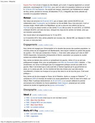 Kery James - Wikipédia

Espoirs Pour Haïti et est à l'origine du titre Désolé, qu'il a écrit. Il organise également un concert
piano/voix, accompagné de S Petit Nico, pour venir en aide à la population haïtienne qui se tient
le 14 février 2010 au Bataclan. Ce concert est marqué, notamment, par l'éclatement en sanglot
de Kery James, pendant le morceau 28 décembre 77 [?]. L'intégralité des fonds collectés est
reversée à la population haïtienne.

Retour

[ modifier | modifier le code ]

Son retour est annoncé, le 20 janvier 2012, par un teaser vidéo nommé 92.2012 et une
collaboration avec Youssoupha, sur la chanson La Vie est Belle. Deux mois plus tard, il sort un
nouveau single, intitulé Lettre à la République, qui est vu plus de cinq millions de fois sur
YouTube et qui se classe numéro un des ventes ITunes dès sa sortie. En avril 2012, un CD/DVD
s'intitulant 92.2012, sort dans les bacs, retraçant les vingt ans de carrière de l'artiste, ainsi que
son évolution personnelle.
Son nouvel album est programmé pour le 13 mai 2013.
Le 9 novembre 2012, Kery James présente son nouveau clip : Dernier MC, qui dépasse le million
de vues un mois plus tard.

Engagements

[ modifier | modifier le code ]

Kery James est engagé pour l'émancipation et la réussite des jeunes des quartiers populaires. Le
morceau phare de cet engagement est Banlieusards, dans lequel il déclare en parlant des jeunes
de quartier « On n'est pas condamnés à l'échec ». C'est dans cette optique qu'il crée en 2007
l'ACES (Apprendre, Comprendre, Entreprendre et Servir), association qui propose du soutien
15
scolaire aux enfants défavorisés .
Kery James se déclare plus comme un sympathisant de gauche, même s'il ne se sent pas
politiquement engagé. Ainsi, pour sa participation à la Fête de l'Humanité 2008, il déclare : « Très
sincèrement, ma venue ne témoigne pas d’un engagement politique concret aux côtés de la
gauche. Mais il est évident que si cela avait été un festival organisé par le gouvernement en
place, je n’y serais pas allé. J’ai ma manière de faire des choses pour que cela avance
concrètement, à travers ma musique et ce que je fais dans la vie de tous les jours. C’est aussi
politique ».
16

Kery James est de plus engagé en faveur de la Palestine. Après un voyage en Palestine , il
compose en 2009 un morceau de soutien à la cause palestinienne, Avec le cœur et la raison, sur
l'album Réel. Il participe bénévolement, le 25 avril 2012, à un concert célébrant le premier
anniversaire de la libération du franco-palestinien Salah Hamouri, proposé par son comité
17
national de soutien et organisé par les jeunes communistes .

Discographie
Ideal J

[ modifier | modifier le code ]

[ modifier | modifier le code ]

1992 : La vie est brutale (maxi sous le nom de Ideal Junior)
1995 : Maxi Orly City Bronx
1996 : O'riginal MC's sur une mission
1997 : Maxi Cash Remix
1998 : Le combat continue

Mafia K'1 Fry

[ modifier | modifier le code ]

1997 : Les Liens sacrés
1999 : Légendaire

http://fr.wikipedia.org/wiki/Kery_James[04/12/2013 16:12:32]

 