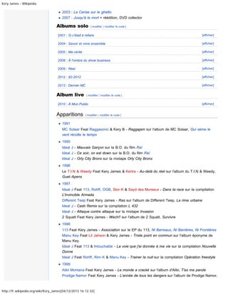 Kery James - Wikipédia

2003 : La Cerise sur le ghetto
2007 : Jusqu'à la mort + réédition, DVD collector

Albums solo

[ modifier | modifier le code ]

2001 : Si c'était à refaire

[afficher]

2004 : Savoir et vivre ensemble

[afficher]

2005 : Ma vérité

[afficher]

2008 : À l'ombre du show business

[afficher]

2009 : Réel

[afficher]

2012 : 92-2012

[afficher]

2013 : Dernier MC

[afficher]

Album live

[ modifier | modifier le code ]

2010 : À Mon Public

Apparitions

[afficher]

[ modifier | modifier le code ]

1991
MC Solaar Feat Raggasonic & Kery B - Raggajam sur l'album de MC Solaar, Qui sème le
vent récolte le tempo
1995
Ideal J - Mauvais Garçon sur la B.O. du film Raï
Ideal J - Ce soir, on est down sur la B.O. du film Raï
Ideal J - Orly City Bronx sur la mixtape Orly City Bronx
1996
Le T.I.N & Weedy Feat Kery James & Kertra - Au-delà du réel sur l'album du T.I.N & Weedy,
Guet-Apens
1997
Ideal J Feat 113, Rohff, OGB, Stor-K & Sayd des Mureaux - Dans ta race sur la compilation
L'invincible Armada
Different Teep Feat Kery James - Ras sur l'album de Different Teep, La rime urbaine
Ideal J - Cash Remix sur la compilation L 432
Ideal J - Attaque contre attaque sur la mixtape Invasion
2 Squatt Feat Kery James - Wech!! sur l'album de 2 Squatt, Survivre
1998
113 Feat Kery James - Association sur le EP du 113, Ni Barreaux, Ni Barrières, Ni Frontières
Manu Key Feat Lil Jahson & Kery James - Triste point en commun sur l'album éponyme de
Manu Key
Ideal J Feat 113 & Intouchable - La voie que j'ai donnée à ma vie sur la compilation Nouvelle
Donne
Ideal J Feat Rohff, Rim-K & Manu Key - Trainer la nuit sur la compilation Opération freestyle
1999
Alibi Montana Feat Kery James - Le monde a cracké sur l'album d'Alibi, T'as ma parole
Prodige Namor Feat Kery James - L'année de tous les dangers sur l'album de Prodige Namor,

http://fr.wikipedia.org/wiki/Kery_James[04/12/2013 16:12:32]

 