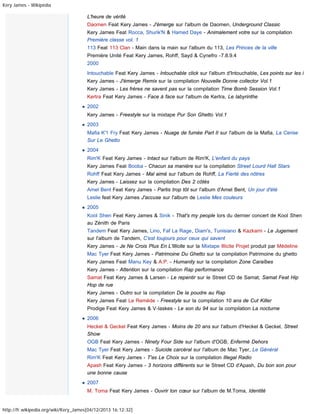 Kery James - Wikipédia

L'heure de vérité
Daomen Feat Kery James - J'émerge sur l'album de Daomen, Underground Classic
Kery James Feat Rocca, Shurik'N & Hamed Daye - Animalement votre sur la compilation
Première classe vol. 1
113 Feat 113 Clan - Main dans la main sur l'album du 113, Les Princes de la ville
Première Unité Feat Kery James, Rohff, Sayd & Cynefro -7.8.9.4
2000
Intouchable Feat Kery James - Intouchable click sur l'album d'Intouchable, Les points sur les i
Kery James - J'émerge Remix sur la compilation Nouvelle Donne collector Vol.1
Kery James - Les frères ne savent pas sur la compilation Time Bomb Session Vol.1
Kertra Feat Kery James - Face à face sur l'album de Kertra, Le labyrinthe
2002
Kery James - Freestyle sur la mixtape Pur Son Ghetto Vol.1
2003
Mafia K'1 Fry Feat Kery James - Nuage de fumée Part II sur l'album de la Mafia, La Cerise
Sur Le Ghetto
2004
Rim'K Feat Kery James - Intact sur l'album de Rim'K, L'enfant du pays
Kery James Feat Booba - Chacun sa manière sur la compilation Street Lourd Hall Stars
Rohff Feat Kery James - Mal aimé sur l'album de Rohff, La Fierté des nôtres
Kery James - Laissez sur la compilation Des 2 côtés
Amel Bent Feat Kery James - Partis trop tôt sur l'album d'Amel Bent, Un jour d'été
Leslie feat Kery James J'accuse sur l'album de Leslie Mes couleurs
2005
Kool Shen Feat Kery James & Sinik - That's my people lors du dernier concert de Kool Shen
au Zénith de Paris
Tandem Feat Kery James, Lino, Faf La Rage, Diam's, Tunisiano & Kazkami - Le Jugement
sur l'album de Tandem, C'est toujours pour ceux qui savent
Kery James - Je Ne Crois Plus En L'Illicite sur la Mixtape Illicite Projet produit par Médeline
Mac Tyer Feat Kery James - Patrimoine Du Ghetto sur la compilation Patrimoine du ghetto
Kery James Feat Manu Key & A.P. - Humanity sur la compilation Zone Caraïbes
Kery James - Attention sur la compilation Rap performance
Samat Feat Kery James & Larsen - Le repentir sur le Street CD de Samat, Samat Feat Hip
Hop de rue
Kery James - Outro sur la compilation De la poudre au Rap
Kery James Feat Le Remède - Freestyle sur la compilation 10 ans de Cut Killer
Prodige Feat Kery James & V-laskes - Le son du 94 sur la compilation La nocturne
2006
Heckel & Geckel Feat Kery James - Moins de 20 ans sur l'album d'Heckel & Geckel, Street
Show
OGB Feat Kery James - Ninety Four Side sur l'album d'OGB, Enfermé Dehors
Mac Tyer Feat Kery James - Suicide carcéral sur l'album de Mac Tyer, Le Général
Rim'K Feat Kery James - T'as Le Choix sur la compilation Illegal Radio
Apash Feat Kery James - 3 horizons différents sur le Street CD d'Apash, Du bon son pour
une bonne cause
2007
M. Toma Feat Kery James - Ouvrir ton cœur sur l'album de M.Toma, Identité

http://fr.wikipedia.org/wiki/Kery_James[04/12/2013 16:12:32]

 