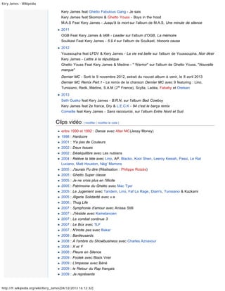 Kery James - Wikipédia

Kery James feat Ghetto Fabulous Gang - Je sais
Kery James feat Skomoni & Ghetto Youss - Boys in the hood
M.A.S Feat Kery James - Jusqu'à la mort sur l'album de M.A.S, Une minute de silence
2011
OGB Feat Kery James & IAM - Leader sur l'album d'OGB, La mémoire
Soulkast Feat Kery James - 5.9.4 sur l'album de Soulkast, Honoris causa
2012
Youssoupha feat LFDV & Kery James - La vie est belle sur l'album de Youssoupha, Noir désir
Kery James - Lettre à la république
Ghetto Youss Feat Kery James & Medine - " Warrior" sur l'album de Ghetto Youss, "Nouvelle
marque"
Dernier MC - Sorti le 9 novembre 2012, extrait du nouvel album à venir, le 8 avril 2013
Dernier MC Remix Part.1 - Le remix de la chanson Dernier MC avec 9 featuring : Lino,
Tunisiano, Redk, Médine, S.A.M (2 e France), Scylla, Ladéa, Fababy et Orelsan
2013
Seth Gueko feat Kery James - B.R.N, sur l'album Bad Cowboy
Kery James feat 2e france, Dry & L.E.C.K - 94 c'est le barça remix
Corneille feat Kery James - Sans raccourcis, sur l'album Entre Nord et Sud

Clips vidéo

[ modifier | modifier le code ]

entre 1990 et 1992 : Danse avec Alter MC(Jessy Money)
1998 : Hardcore
2001 : Y'a pas de Couleurs
2002 : Deux Issues
2002 : Déséquilibre avec Les nubians
2004 : Relève la téte avec Lino, AP, Blacko, Kool Shen, Leeroy Kesiah, Passi, Le Rat
Luciano, Matt Houston, Nèg' Marrons
2005 : J'aurais Pu dire (Réalisation : Philippe Roizès)
2005 : Ghetto Super classe
2005 : Je ne crois plus en l'illicite
2005 : Patrimoine du Ghetto avec Mac Tyer
2005 : Le Jugement avec Tandem, Lino, Faf La Rage, Diam's, Tunisiano & Kazkami
2005 : Algerie Solidarité avec v.a
2006 : Thug Life
2007 : Symphonie d'amour avec Anissa Stilli
2007 : J'résiste avec Kamelancien
2007 : Le combat continue 3
2007 : Le Box avec TLF
2007 : N'incite pas avec Bakar
2008 : Banlieusards
2008 : À l'ombre du Showbusiness avec Charles Aznavour
2008 : X et Y
2008 : Pleure en Silence
2009 : Foolek avec Black Vner
2009 : L'impasse avec Béné
2009 : le Retour du Rap français
2009 : Je représente

http://fr.wikipedia.org/wiki/Kery_James[04/12/2013 16:12:32]

 