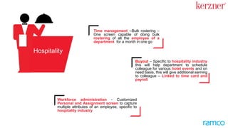 Workforce administration - Customized
Personal and Assignment screen to capture
multiple attributes of an employee, specific to
the hospitality industry
Buyout – Specific to the hospitality
industry. This will help departments to
schedule colleagues for various hotel
events and on as needed basis, this will
give additional income to colleagues –
Linked to time card and payroll
Time management --Bulk rostering –
One screen capable of doing bulk
rostering of all the employees of a
department for a month in one-go
Hospitality
 