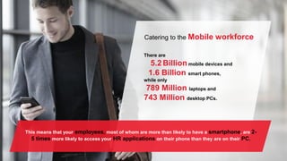 Catering to the Mobile workforce
There are
5.2Billionmobile devices and
1.6 Billion smart phones,
while only
789 Million laptops and
743 Million desktop PCs.
This means that your employees, most of whom are more than likely to have a smartphone, are 2-
5 times more likely to access your HR applications on their phone than they are on their PC.
 