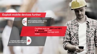 Exploit mobile devices further
NFC-enabled mobile phone
as an attendance kiosk.
A phone with GPS can
be used for time-logging
Facilities such as GPS and NFC
in a phone can help
organizations manage work
better.
 