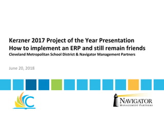 Kerzner	2017	Project	of	the	Year	Presentation	
How	to	implement	an	ERP	and	still	remain	friends	
Cleveland	Metropolitan	School	District	&	Navigator	Management	Partners	
June	20,	2018	
 